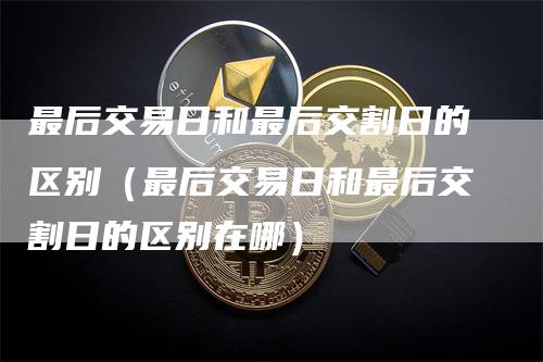 最后交易日和最后交割日的区别（最后交易日和最后交割日的区别在哪）-领航期货