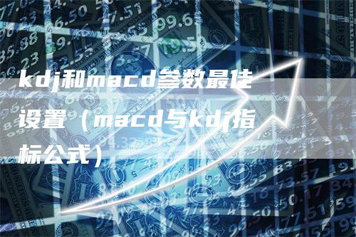 kdj和macd参数最佳设置（macd与kdj指标公式）-领航期货