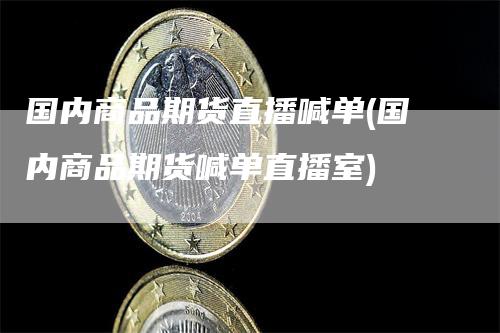 国内商品期货直播喊单(国内商品期货喊单直播室)-领航期货