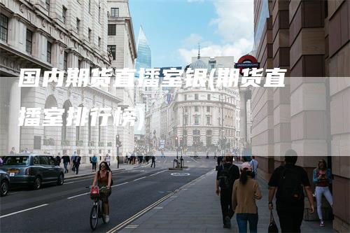 国内期货直播室银(期货直播室排行榜)-领航期货