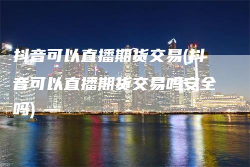 抖音可以直播期货交易(抖音可以直播期货交易吗安全吗)