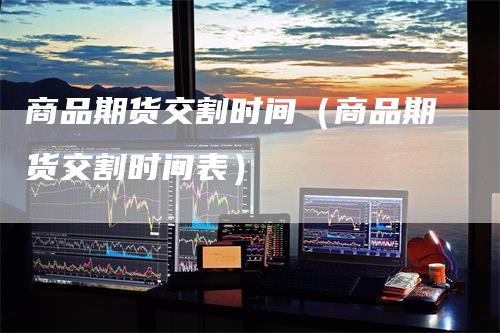 商品期货交割时间（商品期货交割时间表）-领航期货