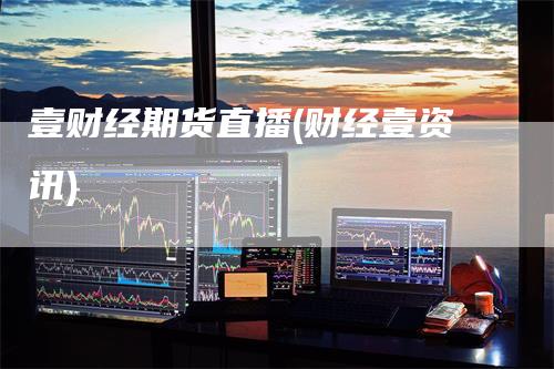 壹财经期货直播(财经壹资讯)