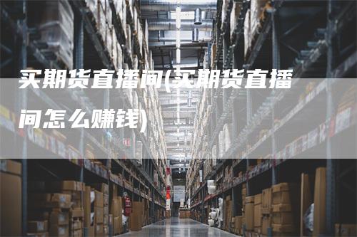 买期货直播间(买期货直播间怎么赚钱)