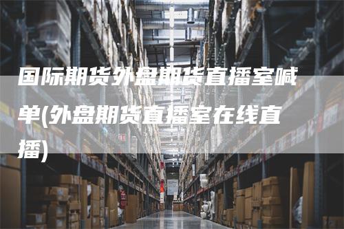 国际期货外盘期货直播室喊单(外盘期货直播室在线直播)-领航期货