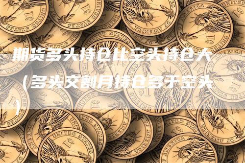 期货多头持仓比空头持仓大（多头交割月持仓多于空头）-领航期货
