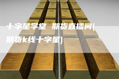 十字星学堂 期货直播间(期货k线十字星)-领航期货