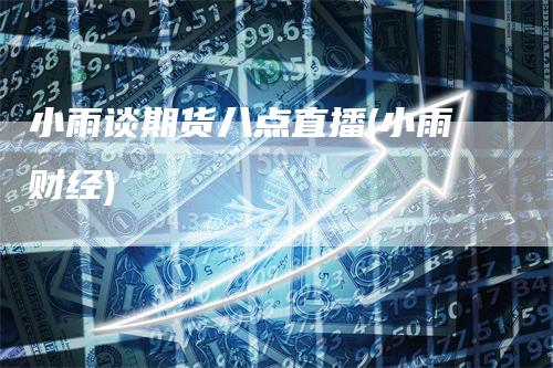 小雨谈期货八点直播(小雨财经)-领航期货