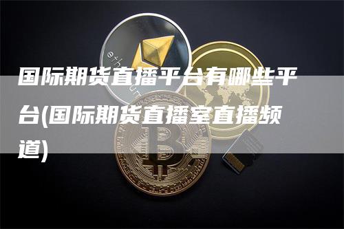 国际期货直播平台有哪些平台(国际期货直播室直播频道)-领航期货