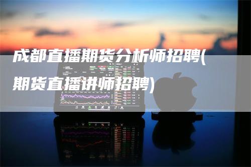 成都直播期货分析师招聘(期货直播讲师招聘)-领航期货