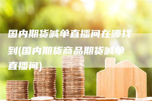 国内期货喊单直播间在哪找到(国内期货商品期货喊单直播间)-领航期货
