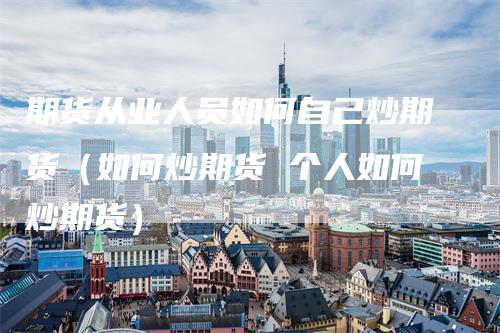 期货从业人员如何自己炒期货（如何炒期货 个人如何炒期货）-领航期货