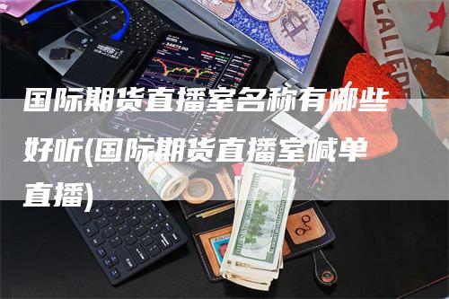 国际期货直播室名称有哪些好听(国际期货直播室喊单直播)-领航期货
