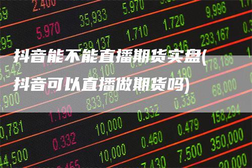 抖音能不能直播期货实盘(抖音可以直播做期货吗)-领航期货