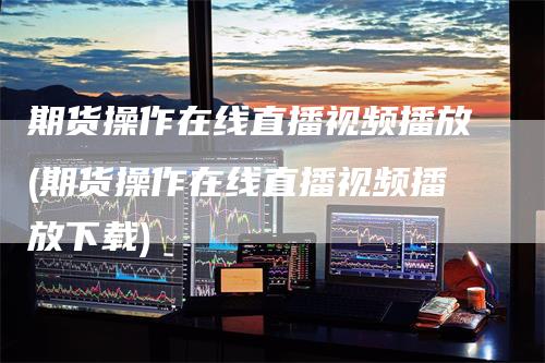 期货操作在线直播视频播放(期货操作在线直播视频播放下载)-领航期货
