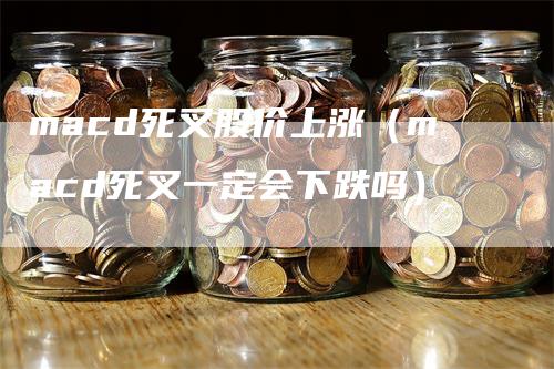 macd死叉股价上涨(macd死叉一定会下跌吗)-领航期货