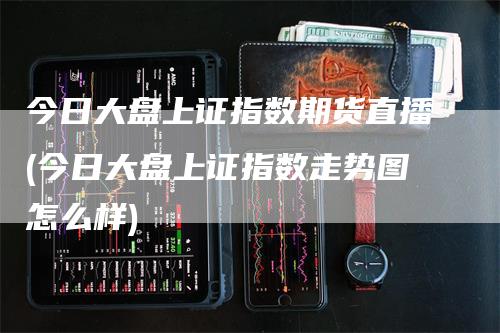 今日大盘上证指数期货直播(今日大盘上证指数走势图怎么样)