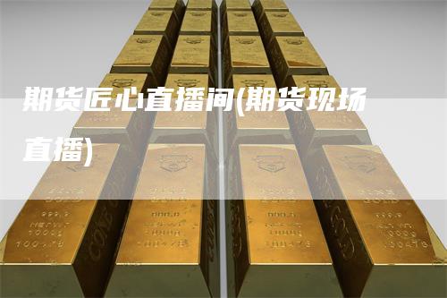 期货匠心直播间(期货现场直播)-领航期货