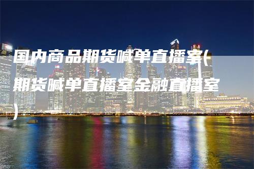 国内商品期货喊单直播室(期货喊单直播室金融直播室)-领航期货