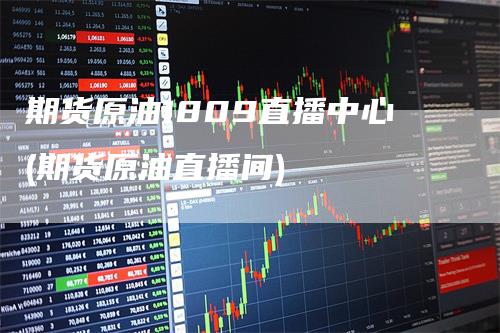 期货原油1809直播中心(期货原油直播间)-领航期货
