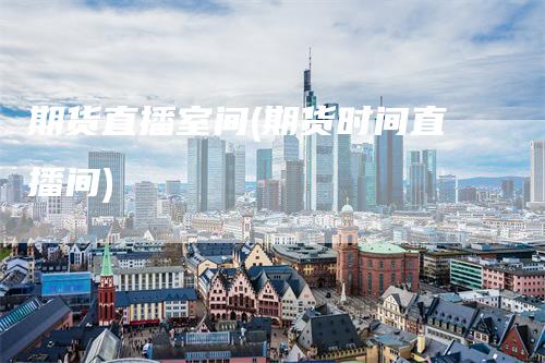 期货直播室间(期货时间直播间)-领航期货