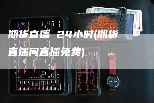 期货直播 24小时(期货直播间直播免费)-领航期货
