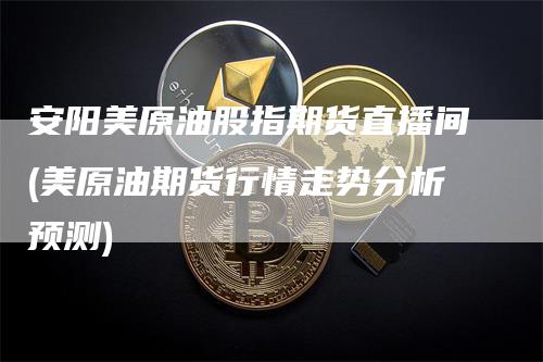 安阳美原油股指期货直播间(美原油期货行情走势分析预测)-领航期货