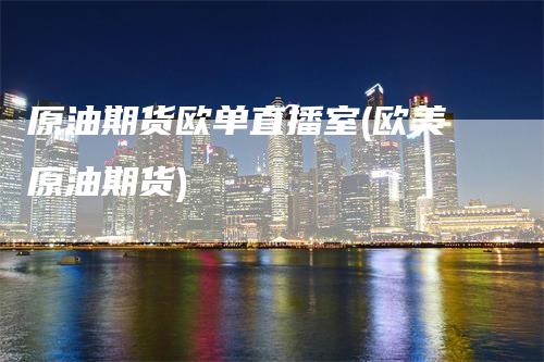 原油期货欧单直播室(欧美原油期货)-领航期货