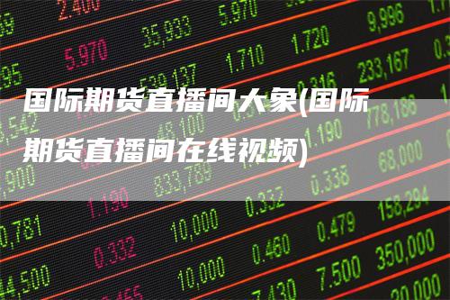国际期货直播间大象(国际期货直播间在线视频)-领航期货