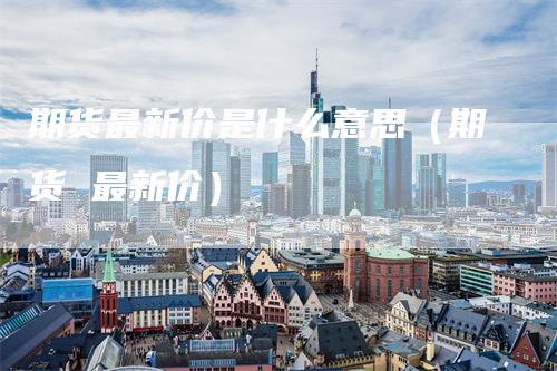 期货最新价是什么意思（期货 最新价）-领航期货