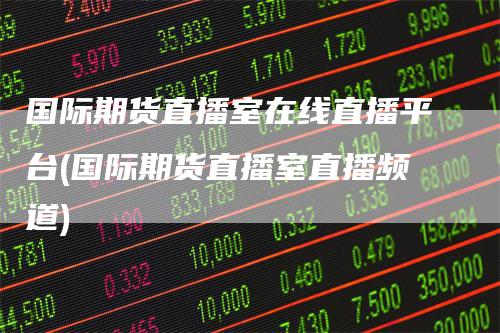 国际期货直播室在线直播平台(国际期货直播室直播频道)-领航期货