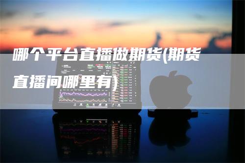 哪个平台直播做期货(期货直播间哪里有)