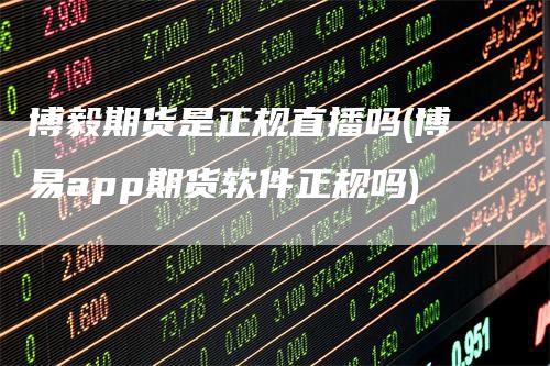 博毅期货是正规直播吗(博易app期货软件正规吗)