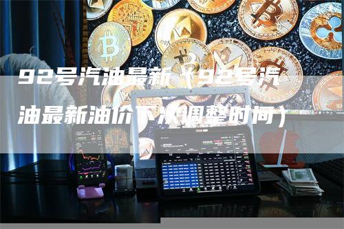 92号汽油最新(92号汽油最新油价下次调整时间)-领航期货