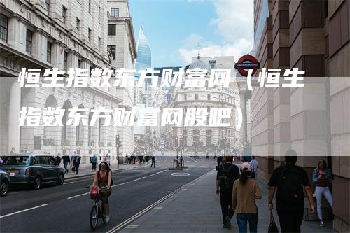 恒生指数东方财富网（恒生指数东方财富网股吧）-领航期货