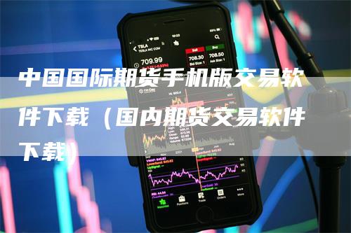 中国国际期货手机版交易软件下载（国内期货交易软件下载）