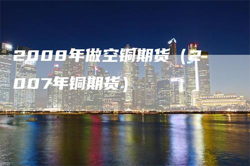2008年做空铜期货（2007年铜期货）