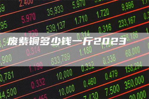 废紫铜多少钱一斤2023-领航期货