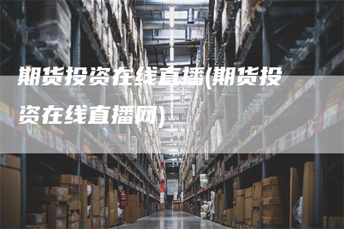 期货投资在线直播(期货投资在线直播网)-领航期货