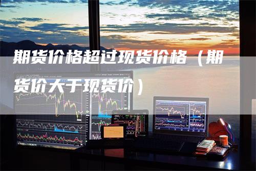 期货价格超过现货价格（期货价大于现货价）-领航期货