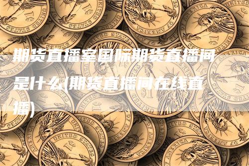 期货直播室国际期货直播间是什么(期货直播间在线直播)-领航期货