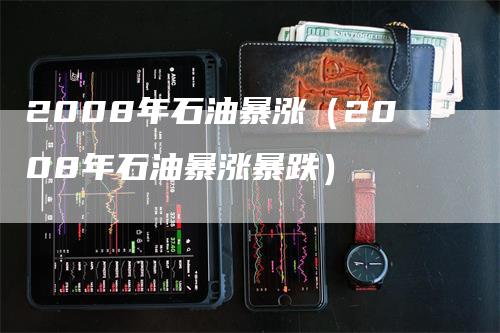 2008年石油暴涨（2008年石油暴涨暴跌）-领航期货