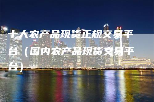 十大农产品现货正规交易平台（国内农产品现货交易平台）-领航期货