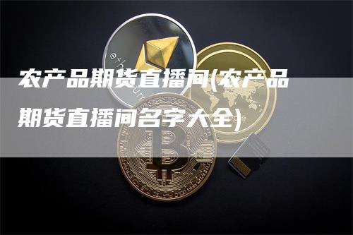农产品期货直播间(农产品期货直播间名字大全)-领航期货