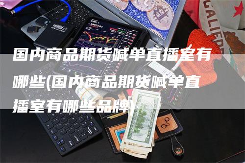 国内商品期货喊单直播室有哪些(国内商品期货喊单直播室有哪些品牌)-领航期货