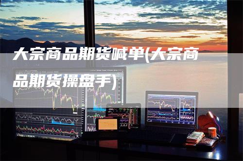 大宗商品期货喊单(大宗商品期货操盘手)-领航期货