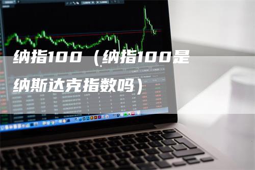 纳指100（纳指100是纳斯达克指数吗）-领航期货