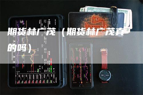 期货林广茂（期货林广茂真的吗）-领航期货
