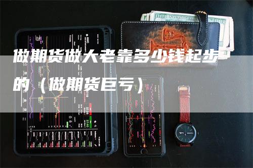 做期货做大老靠多少钱起步的（做期货巨亏）-领航期货