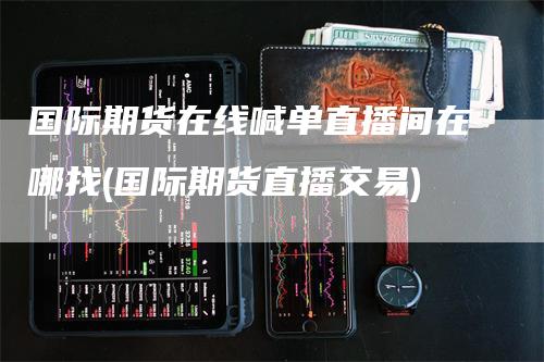 国际期货在线喊单直播间在哪找(国际期货直播交易)-领航期货